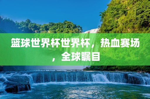 篮球世界杯世界杯，热血赛场，全球瞩目