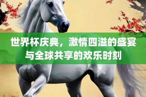 世界杯庆典，激情四溢的盛宴与全球共享的欢乐时刻