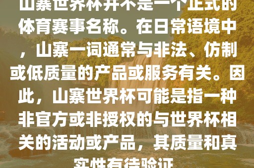 山寨世界杯并不是一个正式的体育赛事名称。在日常语境中，山寨一词通常与非法、仿制或低质量的产品或服务有关。因此，山寨世界杯可能是指一种非官方或非授权的与世界杯相关的活动或产品，其质量和真实性有待验证。