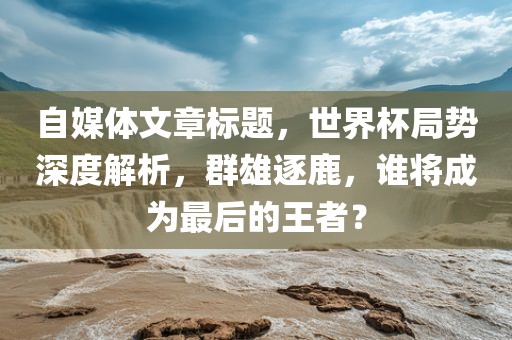 自媒体文章标题，世界杯局势深度解析，群雄逐鹿，谁将成为最后的王者？
