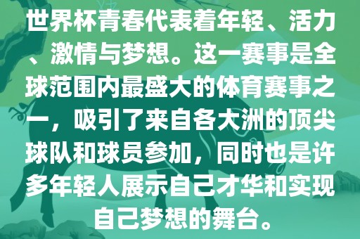 世界杯青春代表着年轻、活力、激情与梦想。这一赛事是全球范围内最盛大的体育赛事之一，吸引了来自各大洲的顶尖球队和球员参加，同时也是许多年轻人展示自己才华和实现自己梦想的舞台。