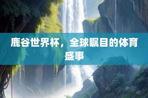 鹿谷世界杯，全球瞩目的体育盛事