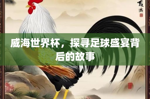 威海世界杯，探寻足球盛宴背后的故事