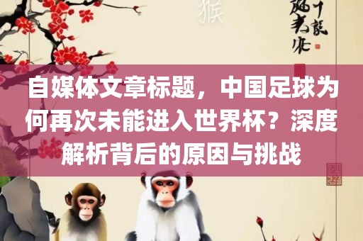 自媒体文章标题，中国足球为何再次未能进入世界杯？深度解析背后的原因与挑战