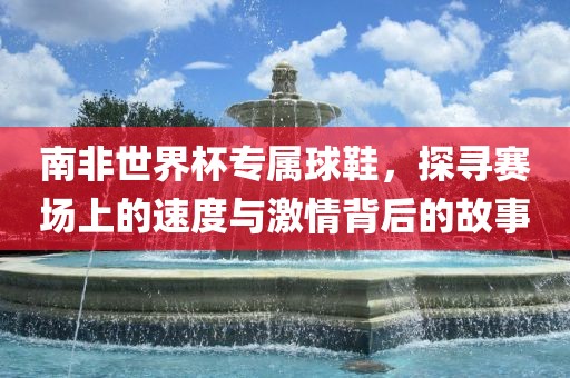 南非世界杯专属球鞋，探寻赛场上的速度与激情背后的故事