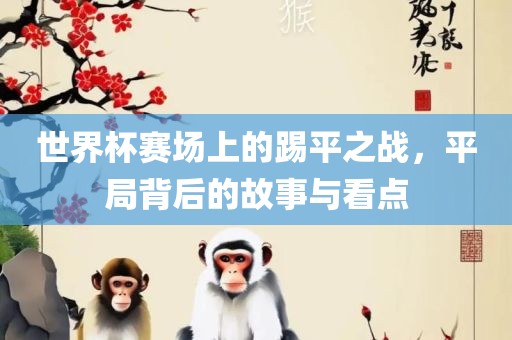 世界杯赛场上的踢平之战，平局背后的故事与看点
