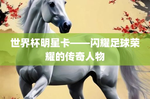 世界杯明星卡——闪耀足球荣耀的传奇人物