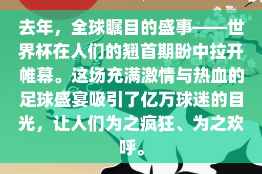 去年，全球瞩目的盛事——世界杯在人们的翘首期盼中拉开帷幕。这场充满激情与热血的足球盛宴吸引了亿万球迷的目光，让人们为之疯狂、为之欢呼。