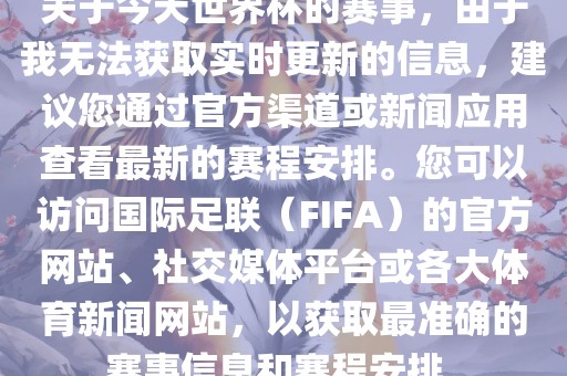 关于今天世界杯的赛事，由于我无法获取实时更新的信息，建议您通过官方渠道或新闻应用查看最新的赛程安排。您可以访问国际足联（FIFA）的官方网站、社交媒体平台或各大体育新闻网站，以获取最准确的赛事信息和赛程安排。