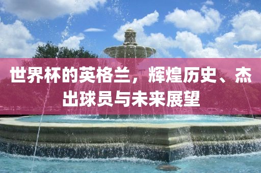 世界杯的英格兰，辉煌历史、杰出球员与未来展望