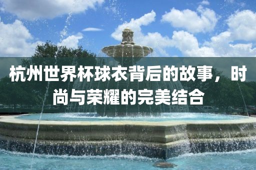 杭州世界杯球衣背后的故事，时尚与荣耀的完美结合