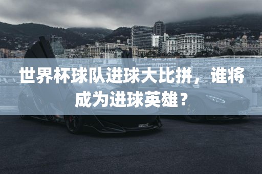 世界杯球队进球大比拼，谁将成为进球英雄？