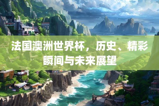 法国澳洲世界杯，历史、精彩瞬间与未来展望