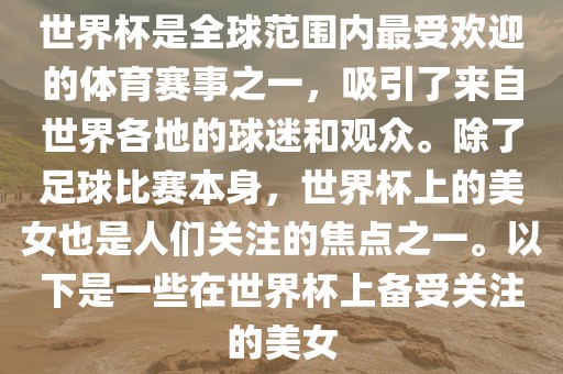 世界杯是全球范围内最受欢迎的体育赛事之一，吸引了来自世界各地的球迷和观众。除了足球比赛本身，世界杯上的美女也是人们关注的焦点之一。以下是一些在世界杯上备受关注的美女