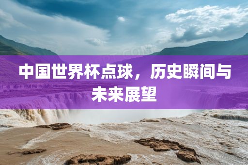 中国世界杯点球，历史瞬间与未来展望