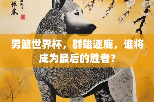男篮世界杯，群雄逐鹿，谁将成为最后的胜者？