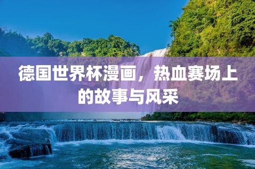 德国世界杯漫画，热血赛场上的故事与风采