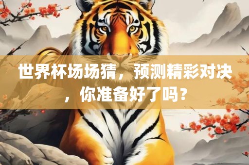 世界杯场场猜，预测精彩对决，你准备好了吗？