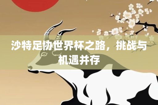 沙特足协世界杯之路，挑战与机遇并存