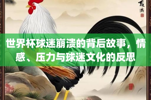 世界杯球迷崩溃的背后故事，情感、压力与球迷文化的反思