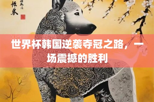 世界杯韩国逆袭夺冠之路，一场震撼的胜利