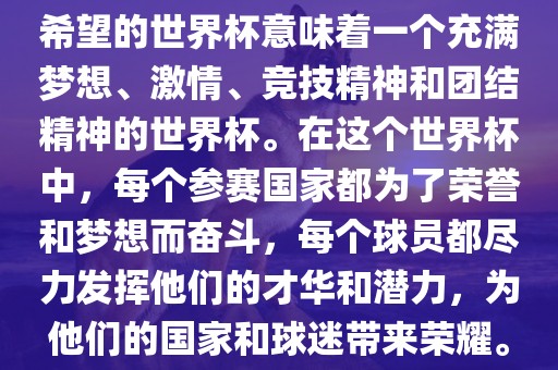 希望的世界杯意味着一个充满梦想、激情、竞技精神和团结精神的世界杯。在这个世界杯中，每个参赛国家都为了荣誉和梦想而奋斗，每个球员都尽力发挥他们的才华和潜力，为他们的国家和球迷带来荣耀。