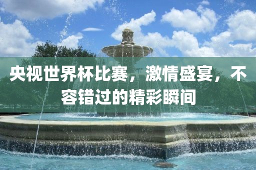 央视世界杯比赛，激情盛宴，不容错过的精彩瞬间