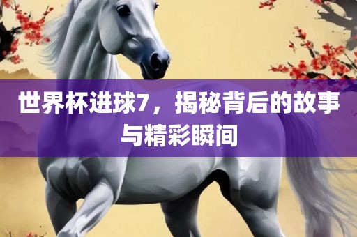 世界杯进球7，揭秘背后的故事与精彩瞬间