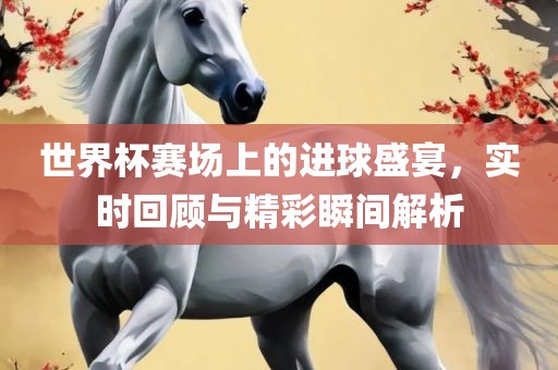 世界杯赛场上的进球盛宴，实时回顾与精彩瞬间解析