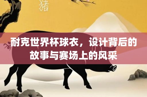耐克世界杯球衣，设计背后的故事与赛场上的风采