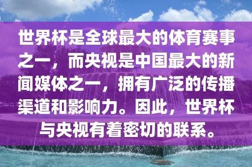 世界杯是全球最大的体育赛事之一，而央视是中国最大的新闻媒体之一，拥有广泛的传播渠道和影响力。因此，世界杯与央视有着密切的联系。