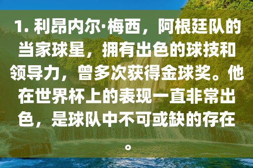 1. 利昂内尔·梅西，阿根廷队的当家球星，拥有出色的球技和领导力，曾多次获得金球奖。他在世界杯上的表现一直非常出色，是球队中不可或缺的存在。