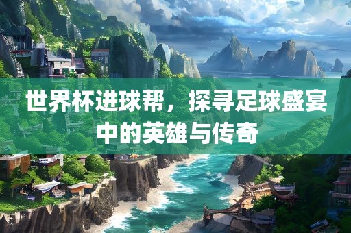世界杯进球帮，探寻足球盛宴中的英雄与传奇