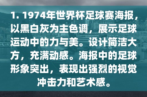 1. 1974年世界杯足球赛海报，以黑白灰为主色调，展示足球运动中的力与美。设计简洁大方，充满动感。海报中的足球形象突出，表现出强烈的视觉冲击力和艺术感。