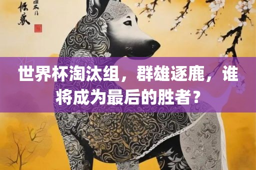 世界杯淘汰组，群雄逐鹿，谁将成为最后的胜者？