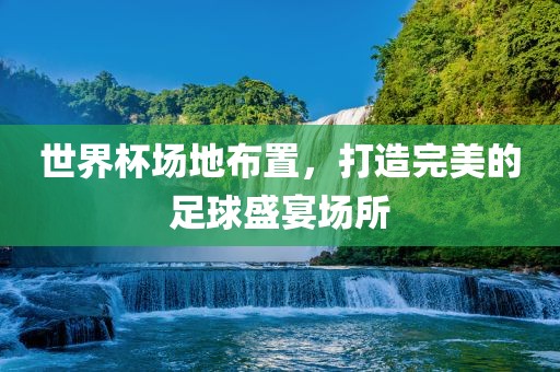 世界杯场地布置，打造完美的足球盛宴场所