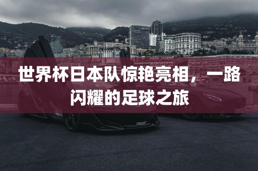 世界杯日本队惊艳亮相，一路闪耀的足球之旅