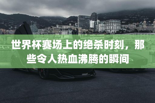 世界杯赛场上的绝杀时刻，那些令人热血沸腾的瞬间