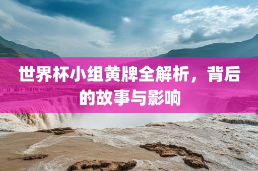 世界杯小组黄牌全解析，背后的故事与影响
