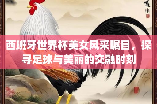 西班牙世界杯美女风采瞩目，探寻足球与美丽的交融时刻