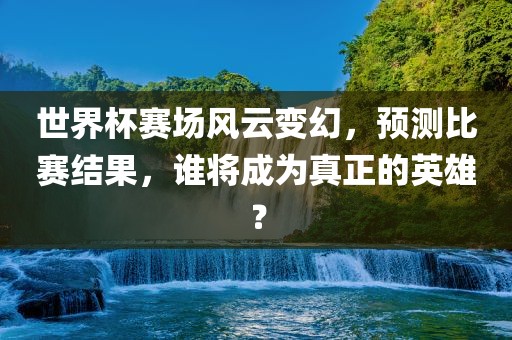 世界杯赛场风云变幻，预测比赛结果，谁将成为真正的英雄？