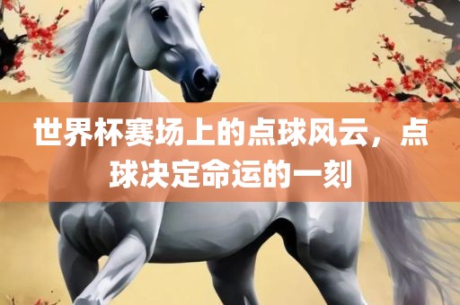 世界杯赛场上的点球风云，点球决定命运的一刻