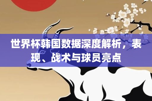 世界杯韩国数据深度解析，表现、战术与球员亮点