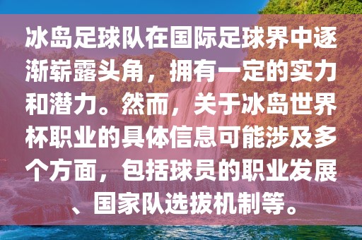 冰岛足球队在国际足球界中逐渐崭露头角，拥有一定的实力和潜力。然而，关于冰岛世界杯职业的具体信息可能涉及多个方面，包括球员的职业发展、国家队选拔机制等。