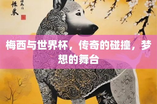 梅西与世界杯，传奇的碰撞，梦想的舞台洛阳市法福文化传播有限公司