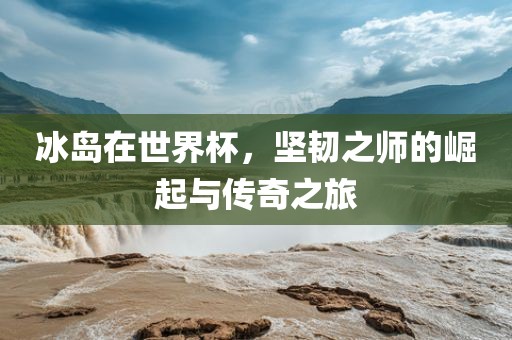 冰岛在世界杯，坚韧之师的崛起与传奇之旅