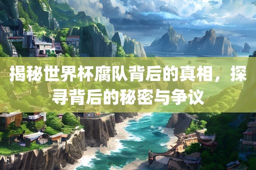 揭秘世界杯腐队背后的真相，探寻背后的秘密与争议