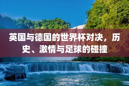 英国与德国的世界杯对决，历史、激情与足球的碰撞