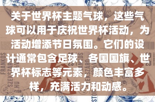 关于世界杯主题气球，这些气球可以用于庆祝世界杯活动，为活动增添节日氛围。它们的设计通常包含足球、各国国旗、世界杯标志等元素，颜色丰富多样，充满活力和动感。