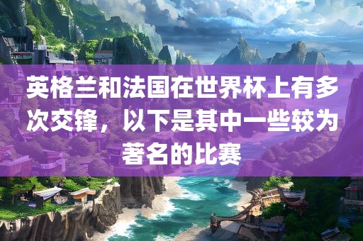 英格兰和法国在世界杯上有多次交锋，以下是其中一些较为著名的比赛